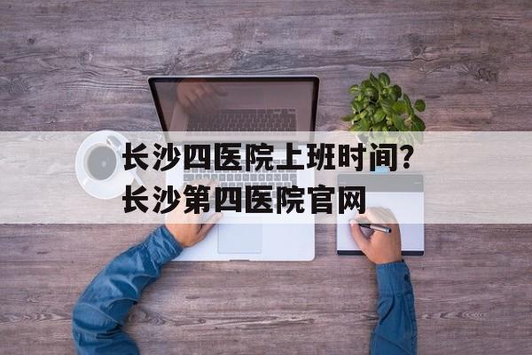 长沙四医院上班时间？长沙第四医院官网-第1张图片-