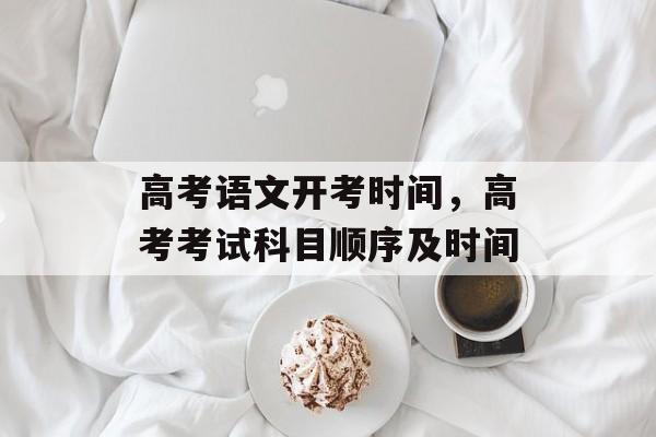 高考语文开考时间，高考考试科目顺序及时间-第1张图片-