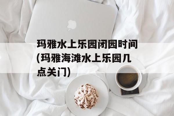 玛雅水上乐园闭园时间(玛雅海滩水上乐园几点关门)-第1张图片-