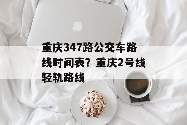 重庆347路公交车路线时间表？重庆2号线轻轨路线-第1张图片-