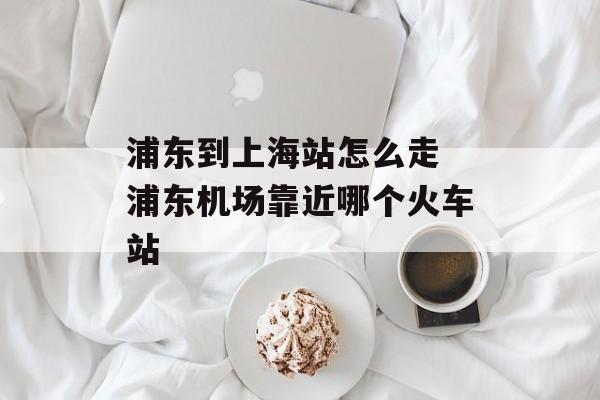 浦东到上海站怎么走 浦东机场靠近哪个火车站-第1张图片-