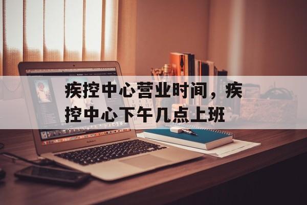 疾控中心营业时间，疾控中心下午几点上班-第1张图片-