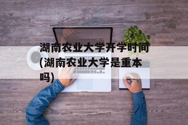 湖南农业大学开学时间(湖南农业大学是重本吗)-第1张图片-