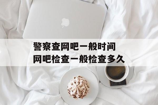 警察查网吧一般时间 网吧检查一般检查多久-第1张图片-
