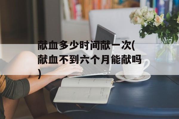 献血多少时间献一次(献血不到六个月能献吗)-第1张图片-