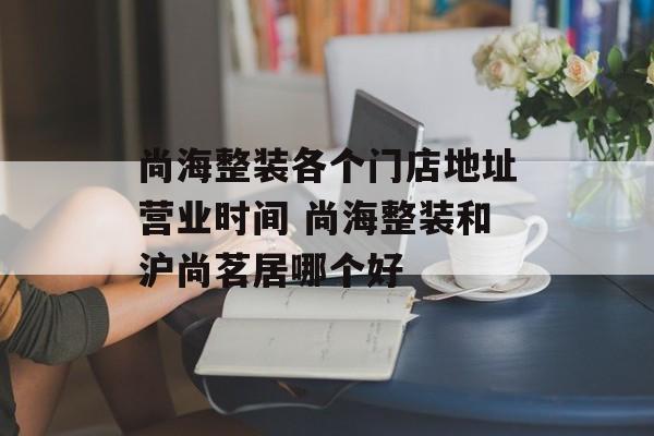 尚海整装各个门店地址营业时间 尚海整装和沪尚茗居哪个好-第1张图片-
