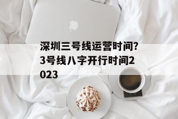 深圳三号线运营时间？3号线八字开行时间2023-第1张图片-