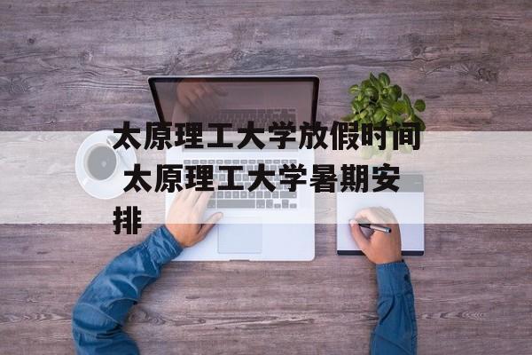 太原理工大学放假时间 太原理工大学暑期安排-第1张图片-