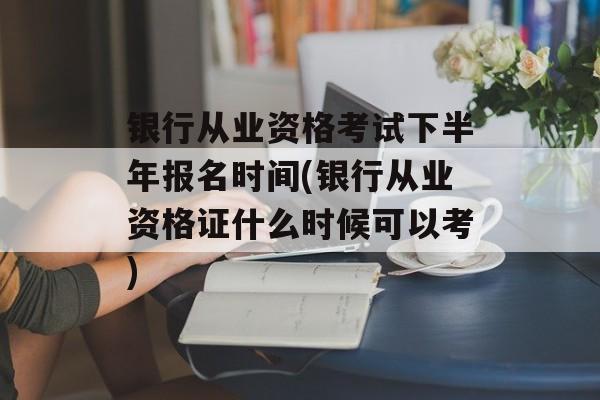银行从业资格考试下半年报名时间(银行从业资格证什么时候可以考)-第1张图片-