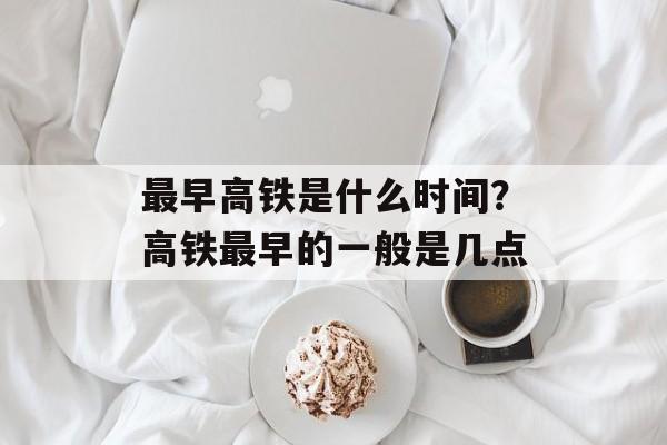最早高铁是什么时间？高铁最早的一般是几点-第1张图片-