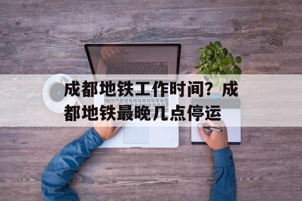 成都地铁工作时间？成都地铁最晚几点停运-第1张图片-