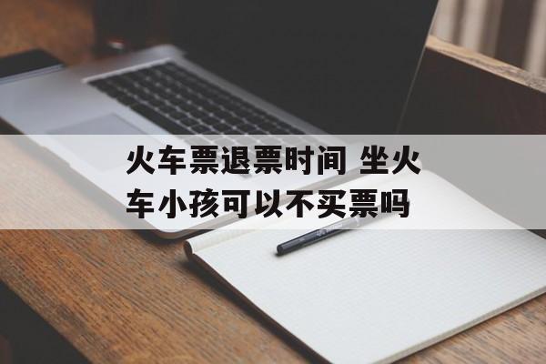 火车票退票时间 坐火车小孩可以不买票吗-第1张图片-