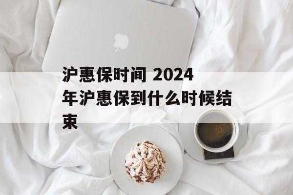 沪惠保时间 2024年沪惠保到什么时候结束-第1张图片-