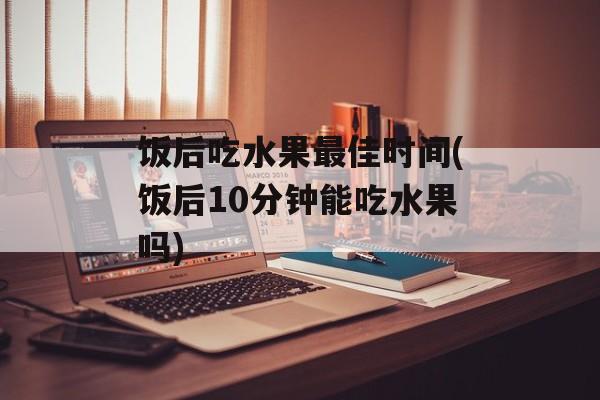 饭后吃水果最佳时间(饭后10分钟能吃水果吗)-第1张图片-