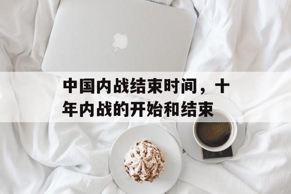 中国内战结束时间，十年内战的开始和结束-第1张图片-