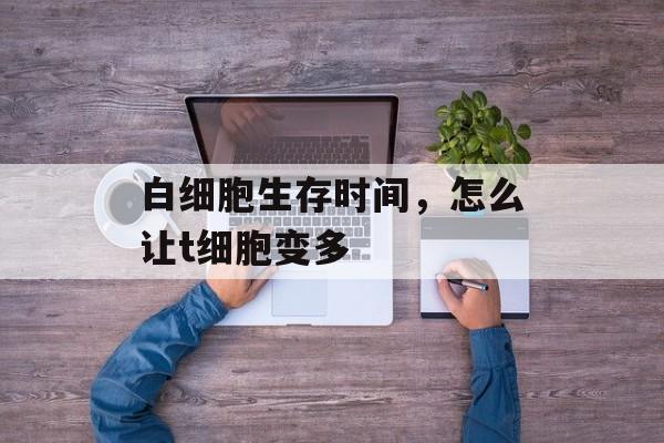 白细胞生存时间，怎么让t细胞变多-第1张图片-