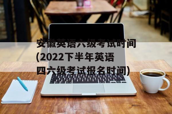 安徽英语六级考试时间(2022下半年英语四六级考试报名时间)-第1张图片-