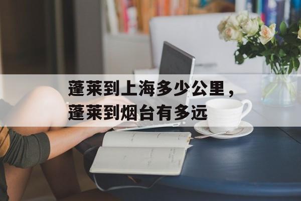 蓬莱到上海多少公里，蓬莱到烟台有多远-第1张图片-