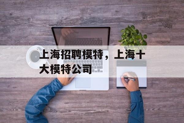 上海招聘模特，上海十大模特公司-第1张图片-