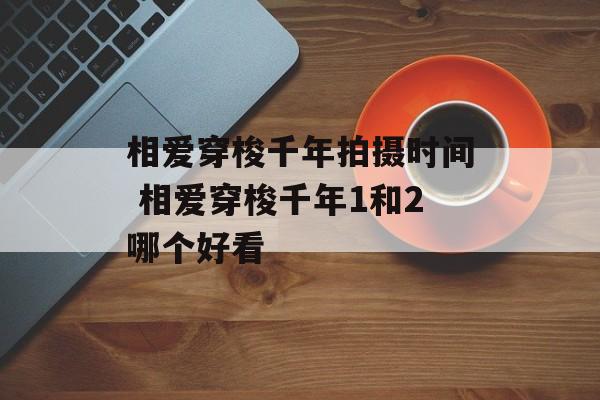 相爱穿梭千年拍摄时间 相爱穿梭千年1和2哪个好看-第1张图片-