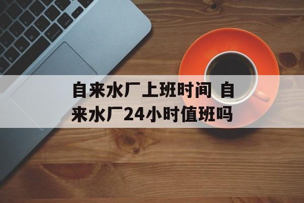 自来水厂上班时间 自来水厂24小时值班吗-第1张图片-