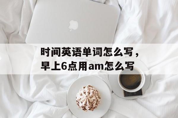 时间英语单词怎么写，早上6点用am怎么写-第1张图片-