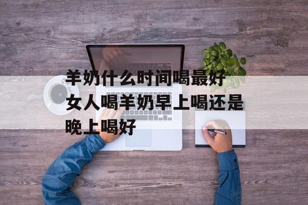 羊奶什么时间喝最好 女人喝羊奶早上喝还是晚上喝好-第1张图片-
