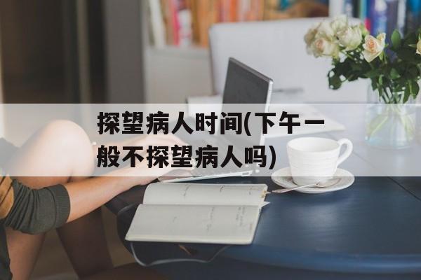 探望病人时间(下午一般不探望病人吗)-第1张图片-