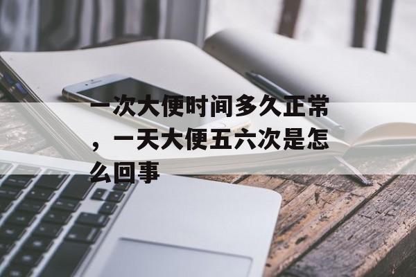 一次大便时间多久正常，一天大便五六次是怎么回事-第1张图片-