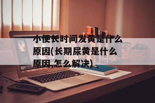 小便长时间发黄是什么原因(长期尿黄是什么原因,怎么解决)-第1张图片-