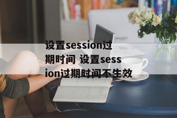 设置session过期时间 设置session过期时间不生效-第1张图片-