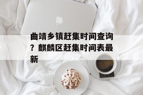 曲靖乡镇赶集时间查询？麒麟区赶集时间表最新-第1张图片-