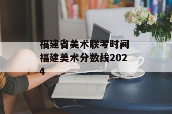 福建省美术联考时间 福建美术分数线2024-第1张图片-