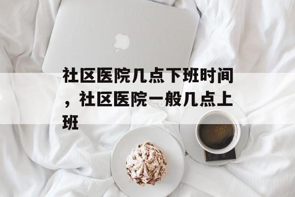 社区医院几点下班时间，社区医院一般几点上班-第1张图片-