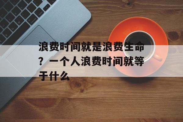 浪费时间就是浪费生命？一个人浪费时间就等于什么-第1张图片-