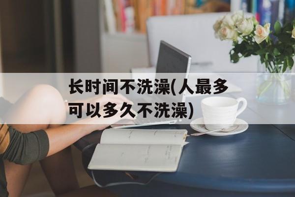 长时间不洗澡(人最多可以多久不洗澡)-第1张图片-