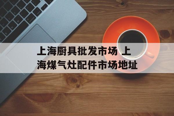 上海厨具批发市场 上海煤气灶配件市场地址-第1张图片-