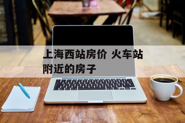 上海西站房价 火车站附近的房子-第1张图片-