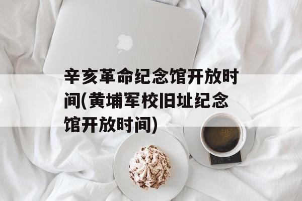 辛亥革命纪念馆开放时间(黄埔军校旧址纪念馆开放时间)-第1张图片-