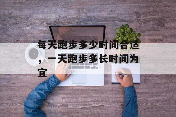 每天跑步多少时间合适，一天跑步多长时间为宜-第1张图片-