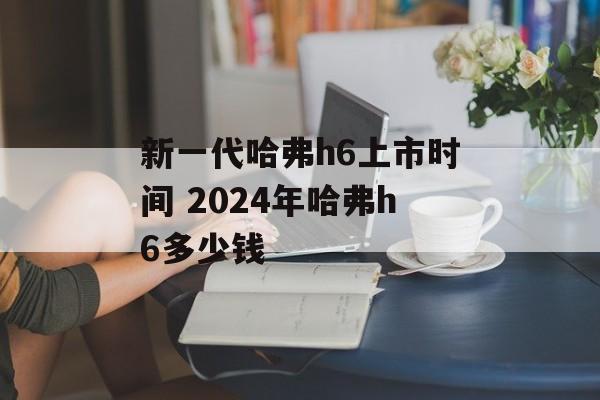 新一代哈弗h6上市时间 2024年哈弗h6多少钱-第1张图片-