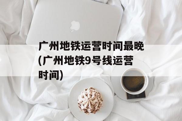 广州地铁运营时间最晚(广州地铁9号线运营时间)-第1张图片-
