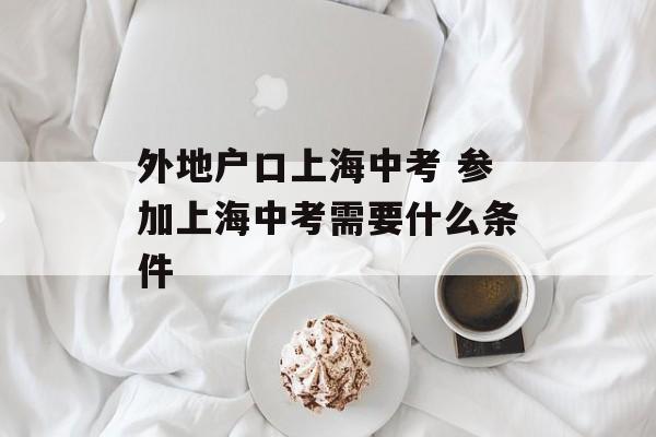外地户口上海中考 参加上海中考需要什么条件-第1张图片-