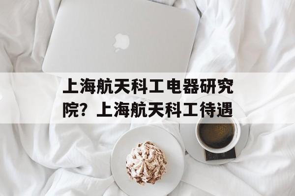 上海航天科工电器研究院？上海航天科工待遇-第1张图片-