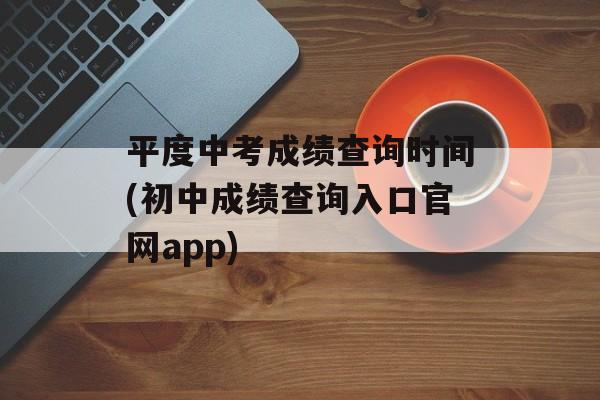 平度中考成绩查询时间(初中成绩查询入口官网app)-第1张图片-