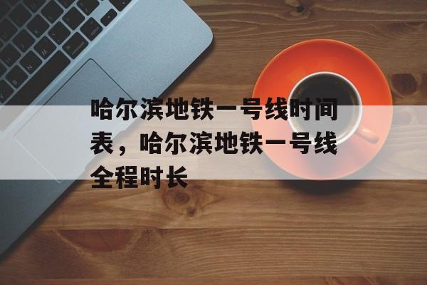 哈尔滨地铁一号线时间表，哈尔滨地铁一号线全程时长-第1张图片-