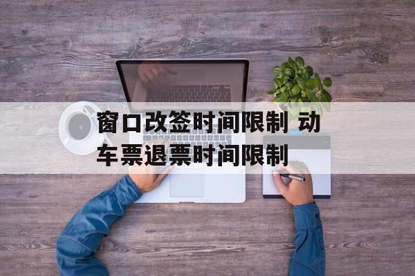 窗口改签时间限制 动车票退票时间限制-第1张图片-