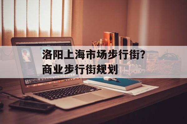 洛阳上海市场步行街？商业步行街规划-第1张图片-