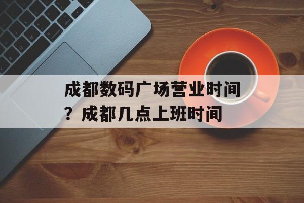 成都数码广场营业时间？成都几点上班时间-第1张图片-