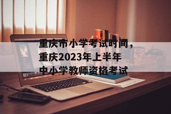 重庆市小学考试时间，重庆2023年上半年中小学教师资格考试-第1张图片-